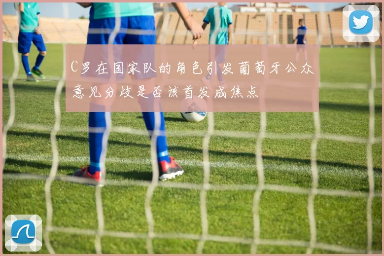 C罗在国家队的角色引发葡萄牙公众意见分歧是否该首发成焦点