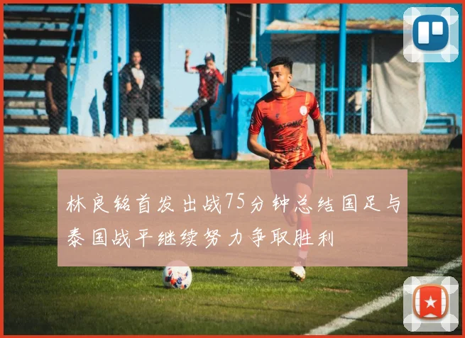 林良铭首发出战75分钟总结国足与泰国战平继续努力争取胜利