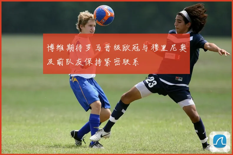 博维期待罗马晋级欧冠与穆里尼奥及前队友保持紧密联系