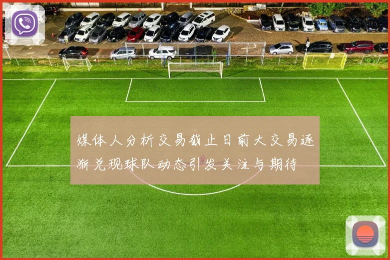 媒体人分析交易截止日前大交易逐渐兑现球队动态引发关注与期待