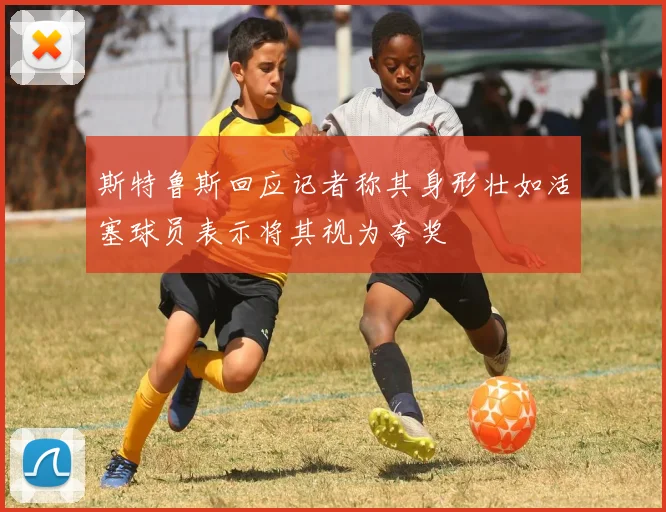 斯特鲁斯回应记者称其身形壮如活塞球员表示将其视为夸奖