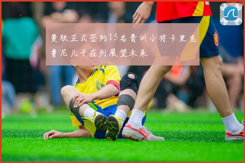 曼联正式签约15名青训小将卡里克鲁尼儿子在列展望未来