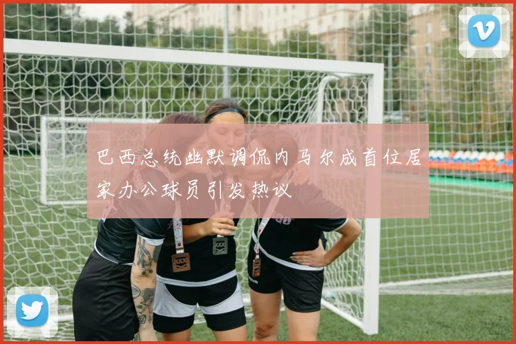 巴西总统幽默调侃内马尔成首位居家办公球员引发热议