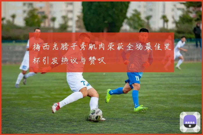 梅西光膀子秀肌肉荣获全场最佳奖杯引发热议与赞叹