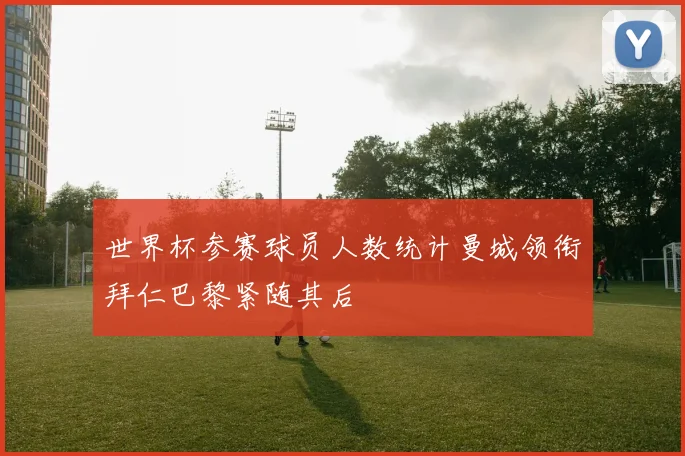 世界杯参赛球员人数统计曼城领衔拜仁巴黎紧随其后
