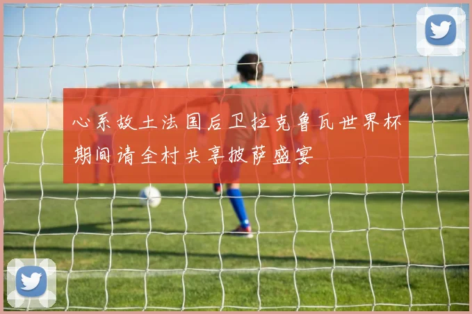 心系故土法国后卫拉克鲁瓦世界杯期间请全村共享披萨盛宴