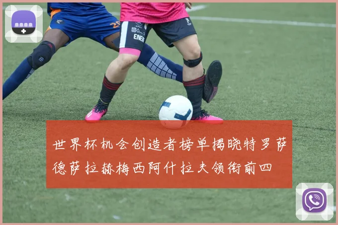 世界杯机会创造者榜单揭晓特罗萨德萨拉赫梅西阿什拉夫领衔前四