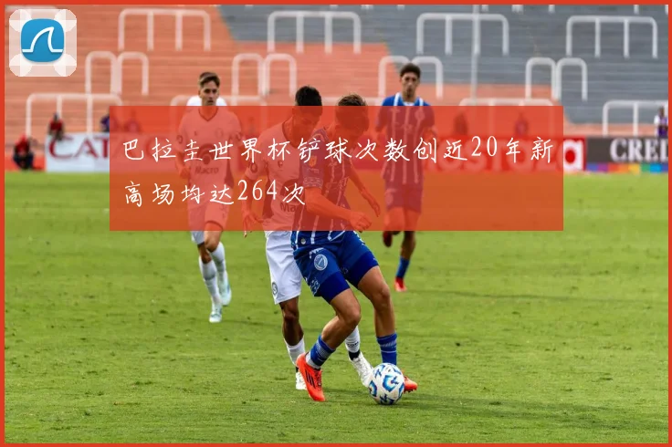 巴拉圭世界杯铲球次数创近20年新高场均达264次