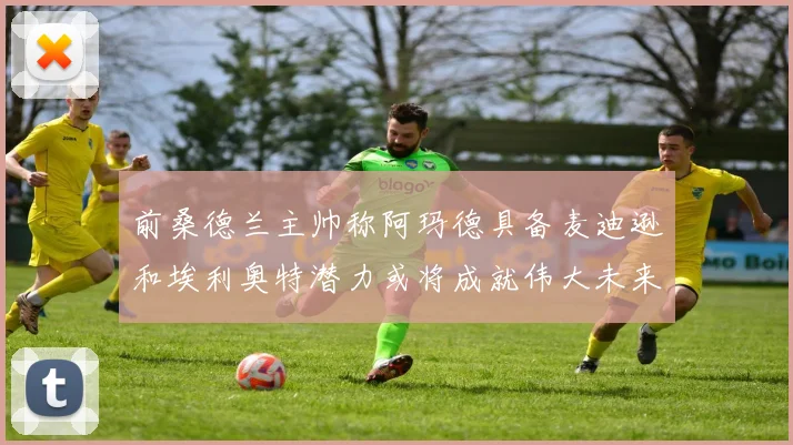 前桑德兰主帅称阿玛德具备麦迪逊和埃利奥特潜力或将成就伟大未来