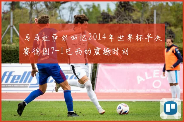 马马杜萨尔回忆2014年世界杯半决赛德国7-1巴西的震撼时刻