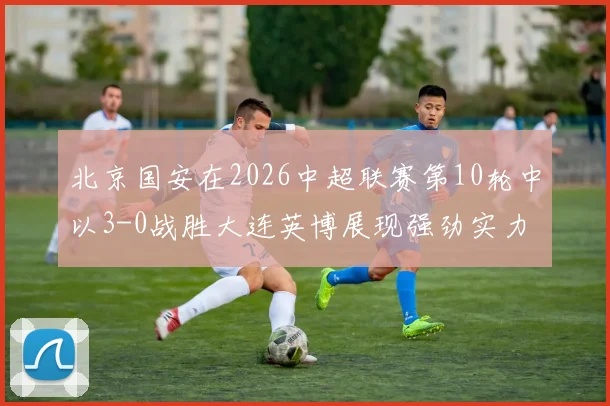 北京国安在2026中超联赛第10轮中以3-0战胜大连英博展现强劲实力