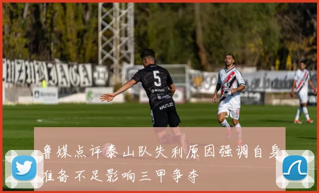 鲁媒点评泰山队失利原因强调自身准备不足影响三甲争夺