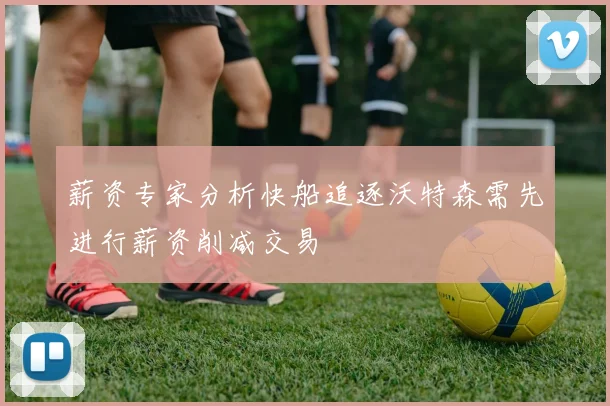 薪资专家分析快船追逐沃特森需先进行薪资削减交易