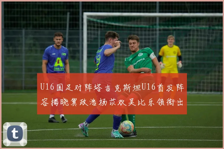 U16国足对阵塔吉克斯坦U16首发阵容揭晓冀政浩杨苡欢吴比乐领衔出战