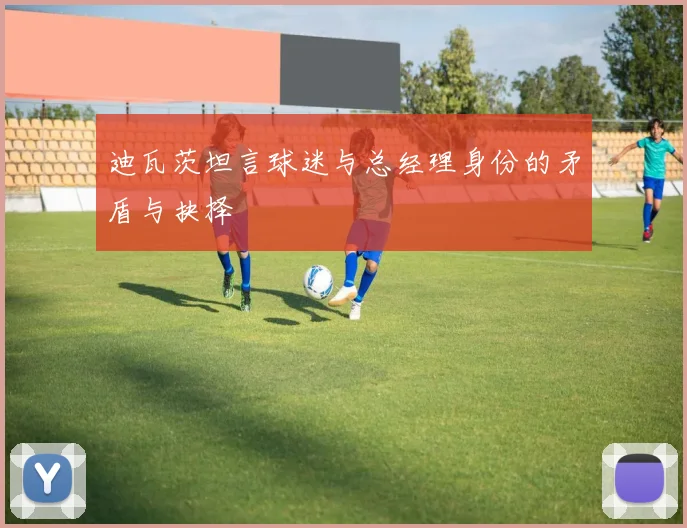 迪瓦茨坦言球迷与总经理身份的矛盾与抉择