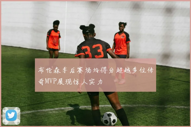 布伦森季后赛场均得分超越多位传奇MVP展现惊人实力