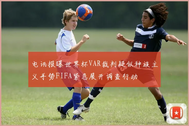 电讯报曝世界杯VAR裁判疑似种族主义手势FIFA紧急展开调查行动