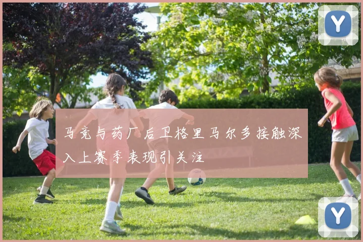 马竞与药厂后卫格里马尔多接触深入上赛季表现引关注
