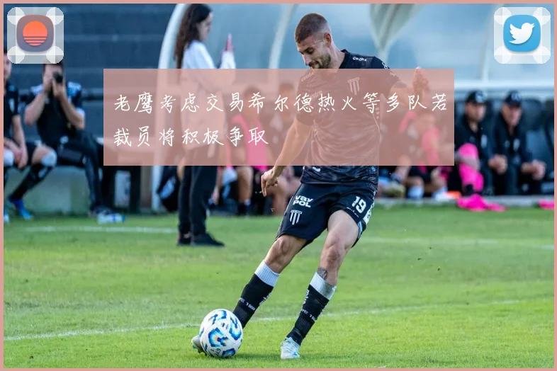 老鹰考虑交易希尔德热火等多队若裁员将积极争取