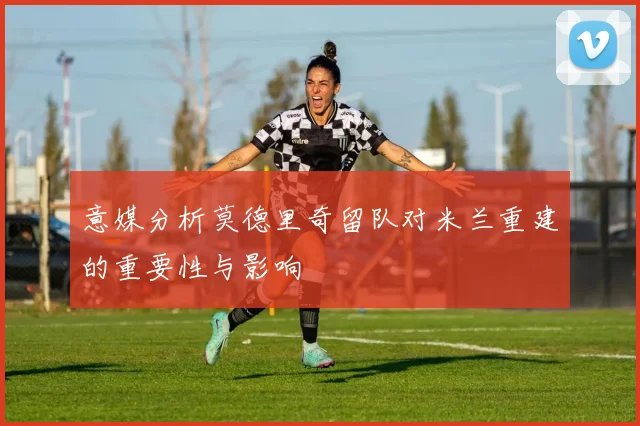 意媒分析莫德里奇留队对米兰重建的重要性与影响